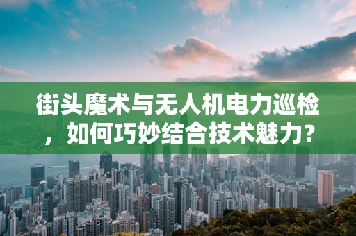 街头魔术与无人机电力巡检，如何巧妙结合技术魅力？