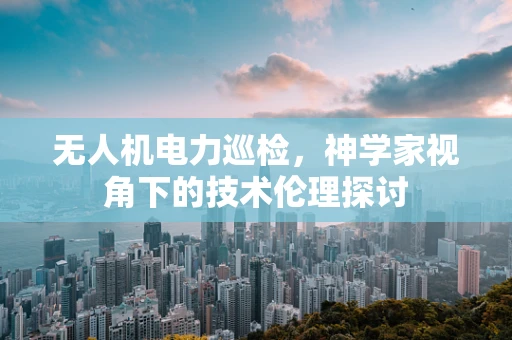 无人机电力巡检，神学家视角下的技术伦理探讨