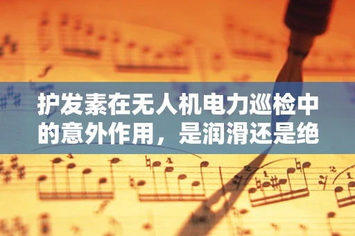 护发素在无人机电力巡检中的意外作用，是润滑还是绝缘？