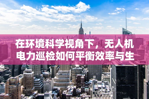 在环境科学视角下，无人机电力巡检如何平衡效率与生态影响？