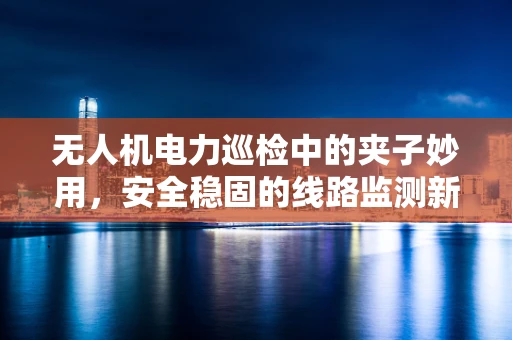 无人机电力巡检中的夹子妙用，安全稳固的线路监测新方案？