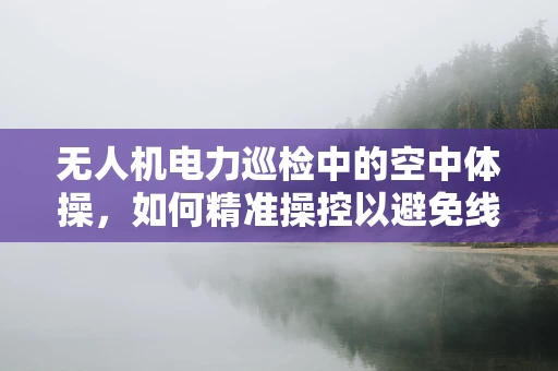 无人机电力巡检中的空中体操，如何精准操控以避免线路干扰？