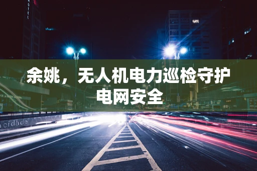 余姚，无人机电力巡检守护电网安全