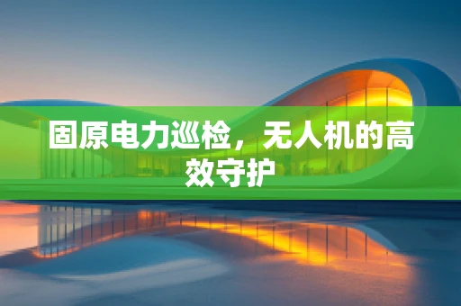 固原电力巡检，无人机的高效守护