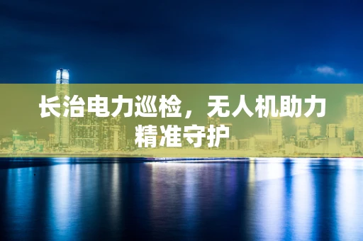 长治电力巡检，无人机助力精准守护
