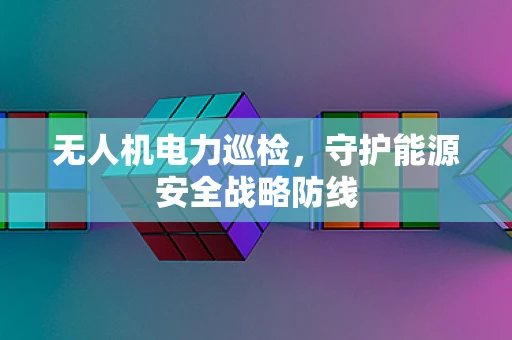 无人机电力巡检，守护能源安全战略防线