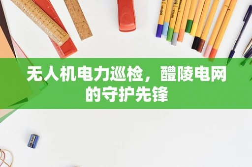 无人机电力巡检，醴陵电网的守护先锋