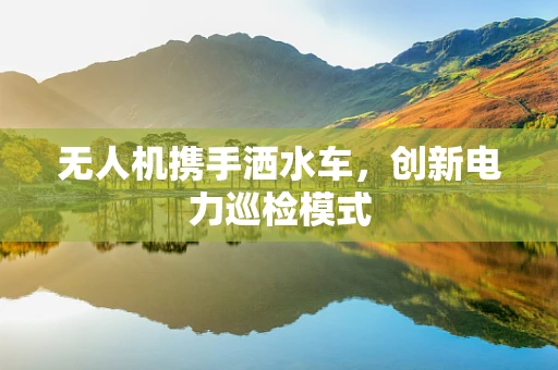 无人机携手洒水车，创新电力巡检模式