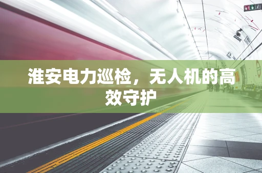 淮安电力巡检，无人机的高效守护
