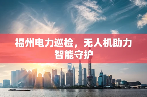 福州电力巡检，无人机助力智能守护