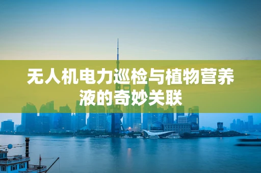 无人机电力巡检与植物营养液的奇妙关联