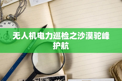 无人机电力巡检之沙漠驼峰护航