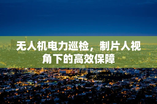 无人机电力巡检，制片人视角下的高效保障