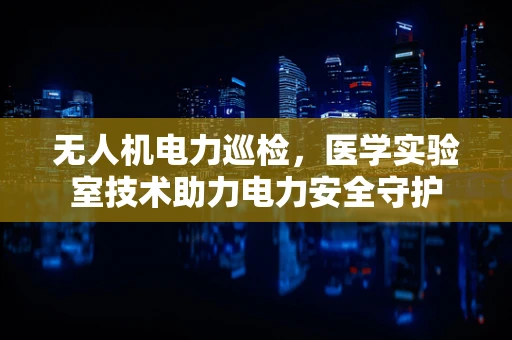 无人机电力巡检，医学实验室技术助力电力安全守护