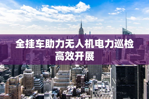 全挂车助力无人机电力巡检高效开展