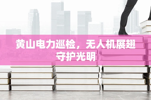 黄山电力巡检，无人机展翅守护光明