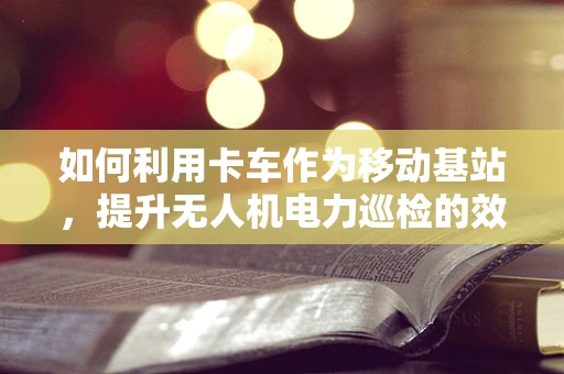 如何利用卡车作为移动基站，提升无人机电力巡检的效率与覆盖范围？