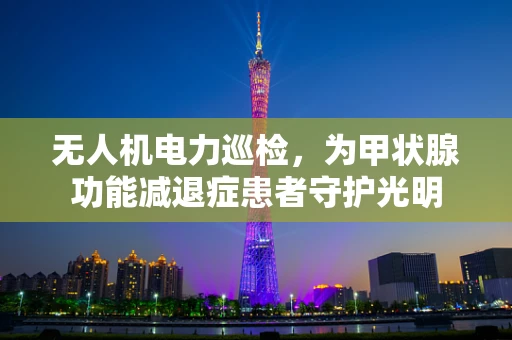 无人机电力巡检，为甲状腺功能减退症患者守护光明