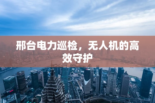 邢台电力巡检，无人机的高效守护