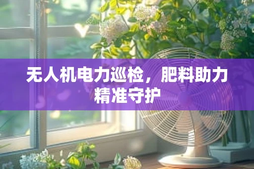 无人机电力巡检，肥料助力精准守护
