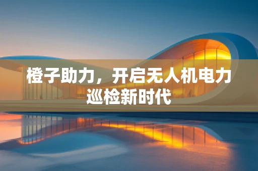 橙子助力，开启无人机电力巡检新时代