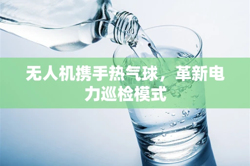 无人机携手热气球，革新电力巡检模式