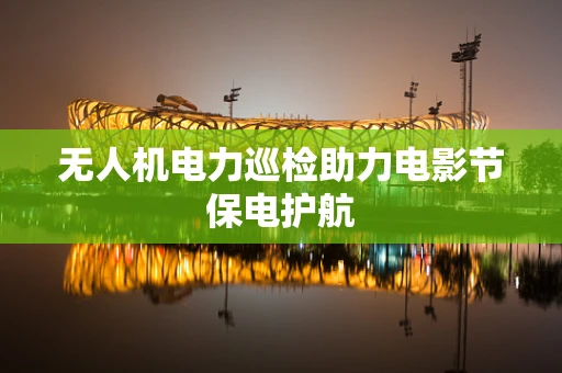 无人机电力巡检助力电影节保电护航