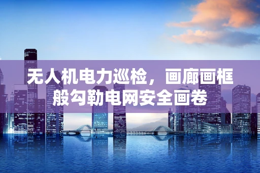 无人机电力巡检，画廊画框般勾勒电网安全画卷