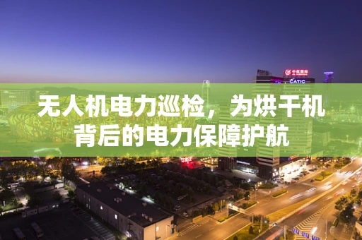 无人机电力巡检，为烘干机背后的电力保障护航