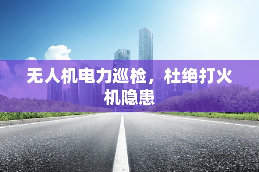 无人机电力巡检，杜绝打火机隐患
