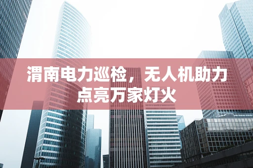 渭南电力巡检，无人机助力点亮万家灯火