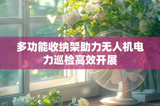 多功能收纳架助力无人机电力巡检高效开展