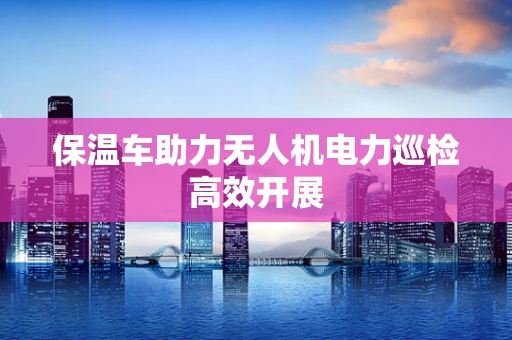 保温车助力无人机电力巡检高效开展