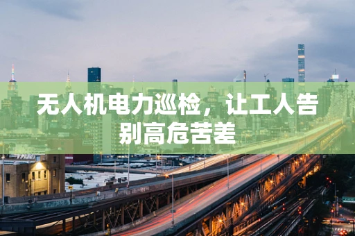无人机电力巡检，让工人告别高危苦差