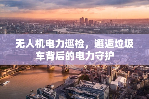 无人机电力巡检，邂逅垃圾车背后的电力守护