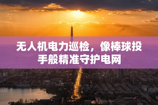 无人机电力巡检，像棒球投手般精准守护电网