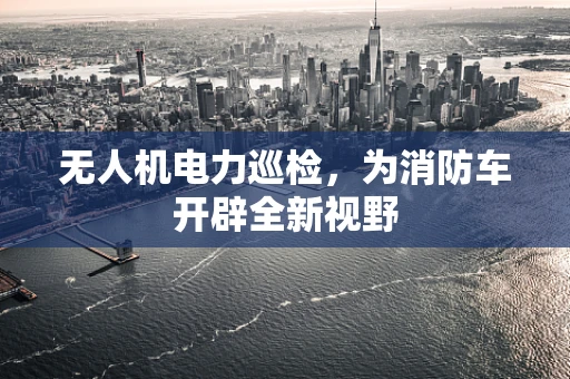 无人机电力巡检，为消防车开辟全新视野