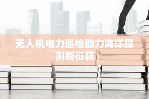 无人机电力巡检助力海洋探测新征程