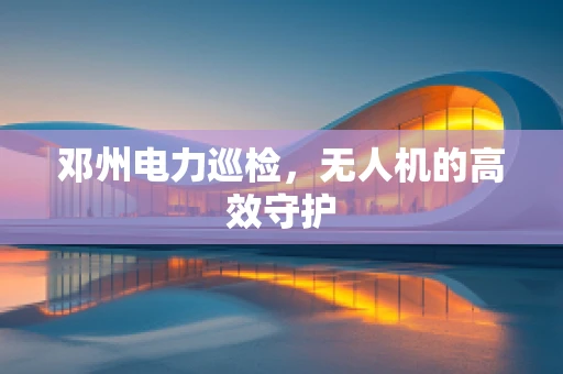 邓州电力巡检，无人机的高效守护