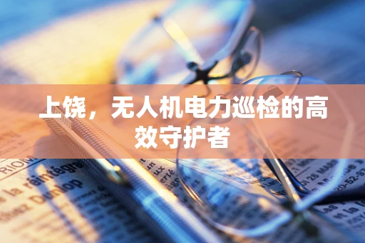 上饶，无人机电力巡检的高效守护者