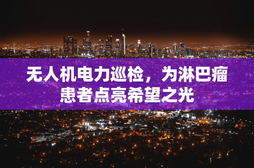 无人机电力巡检，为淋巴瘤患者点亮希望之光