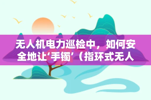 无人机电力巡检中，如何安全地让‘手镯’（指环式无人机起降装置）发挥作用？