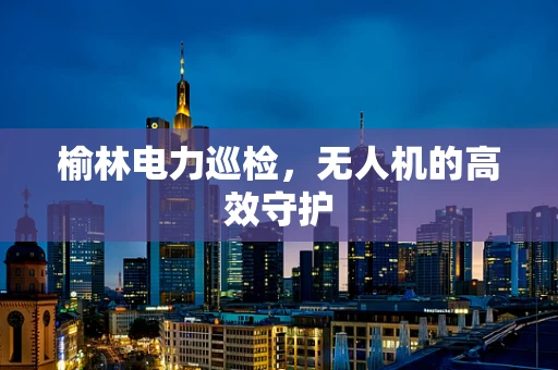 榆林电力巡检，无人机的高效守护