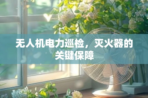 无人机电力巡检，灭火器的关键保障