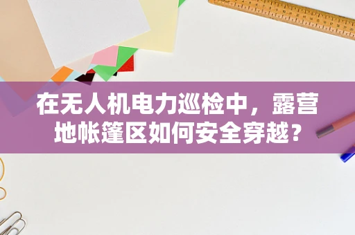 在无人机电力巡检中，露营地帐篷区如何安全穿越？