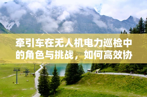 牵引车在无人机电力巡检中的角色与挑战，如何高效协同？