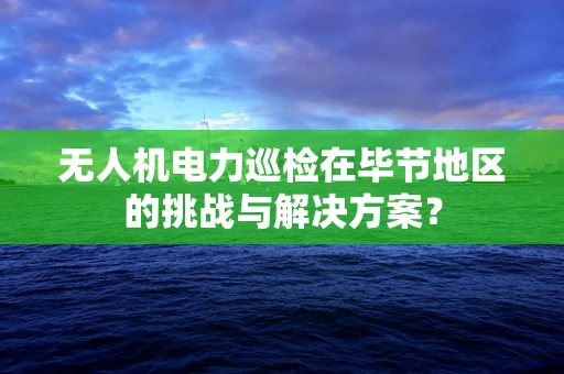 无人机电力巡检在毕节地区的挑战与解决方案？