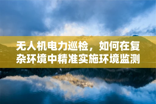无人机电力巡检，如何在复杂环境中精准实施环境监测？