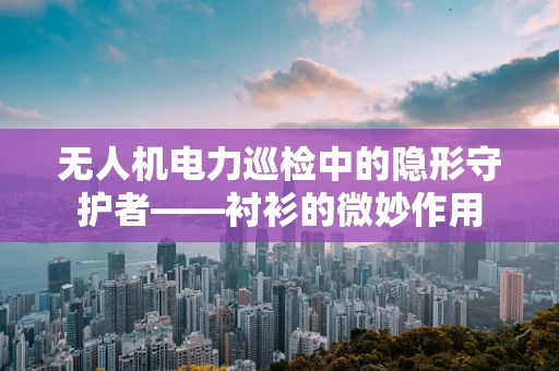 无人机电力巡检中的隐形守护者——衬衫的微妙作用