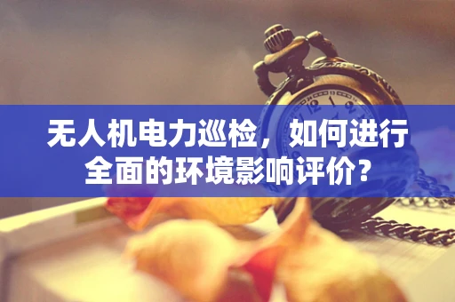 无人机电力巡检，如何进行全面的环境影响评价？